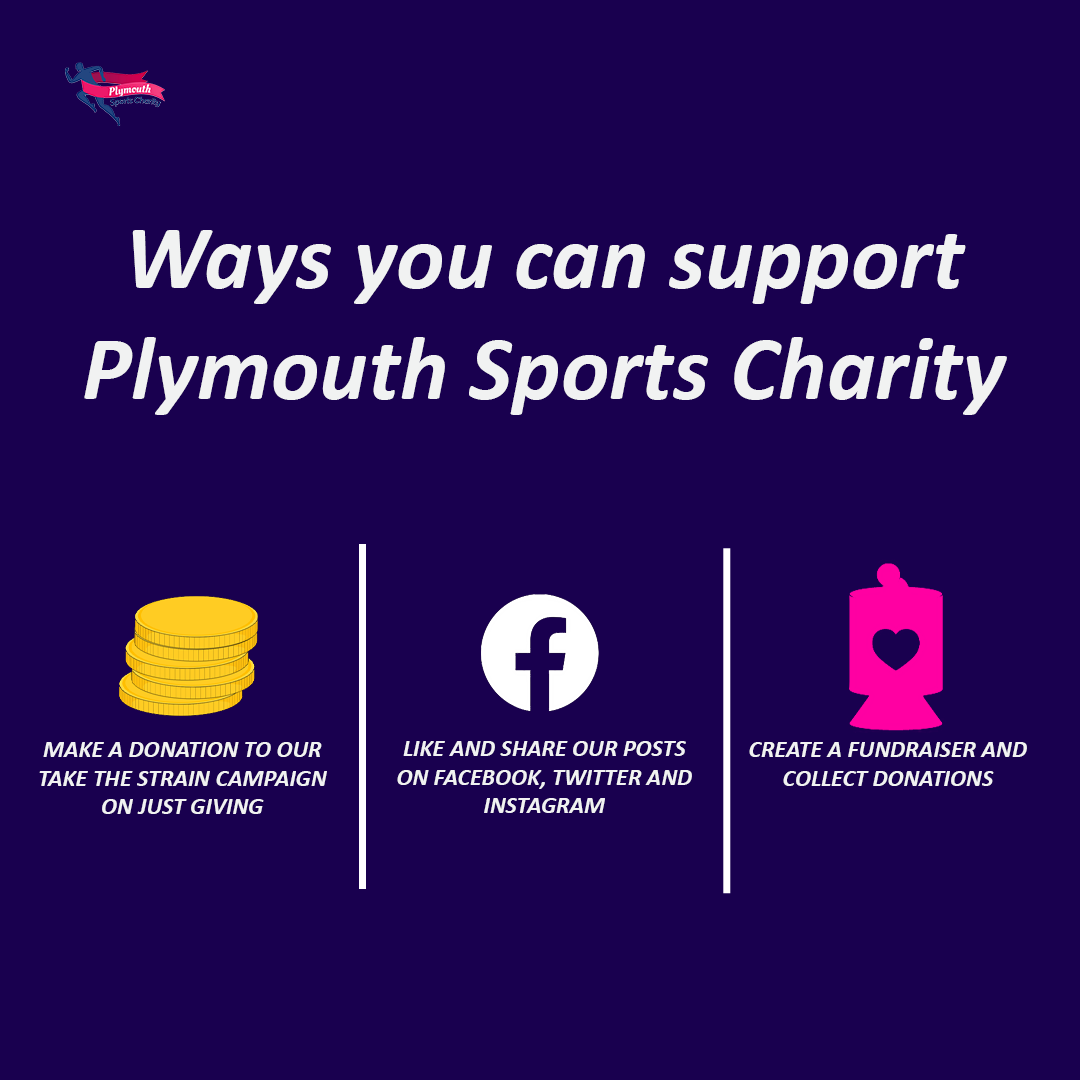 Ways to support Plymouth Sports Charity: Donate to our Take the Strain campaign on JustGiving, like and share our posts on social media, or create a fundraiser.
